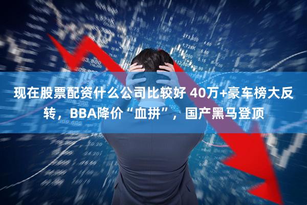 现在股票配资什么公司比较好 40万+豪车榜大反转，BBA降价“血拼”，国产黑马登顶