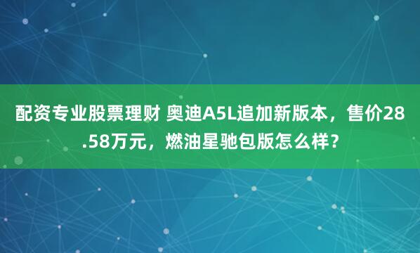 配资专业股票理财 奥迪A5L追加新版本，售价28.58万元，燃油星驰包版怎么样？