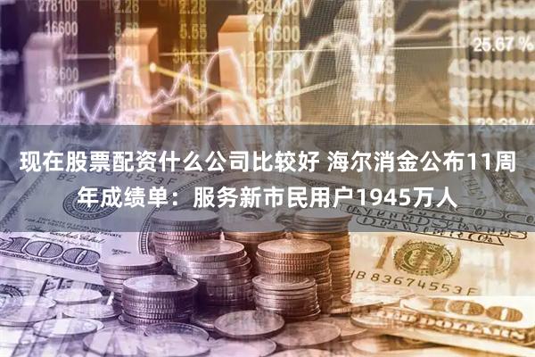 现在股票配资什么公司比较好 海尔消金公布11周年成绩单：服务新市民用户1945万人