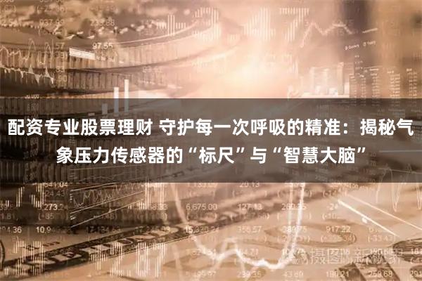 配资专业股票理财 守护每一次呼吸的精准：揭秘气象压力传感器的“标尺”与“智慧大脑”