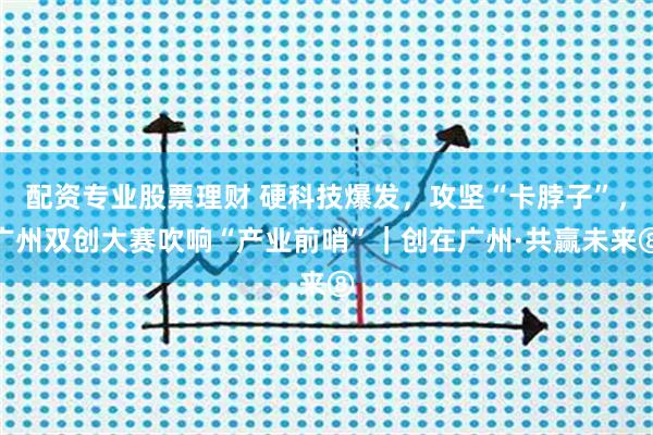 配资专业股票理财 硬科技爆发，攻坚“卡脖子”，广州双创大赛吹响“产业前哨”｜创在广州·共赢未来⑧