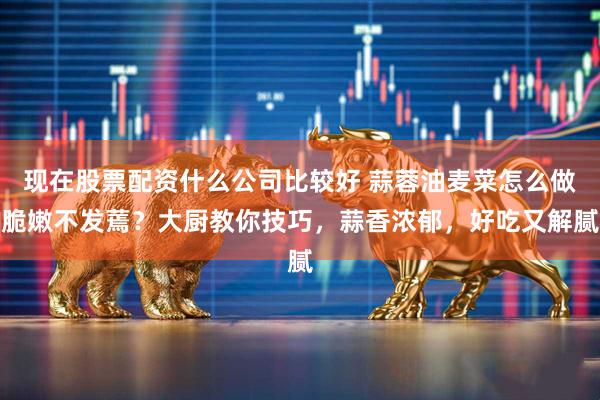 现在股票配资什么公司比较好 蒜蓉油麦菜怎么做脆嫩不发蔫？大厨教你技巧，蒜香浓郁，好吃又解腻