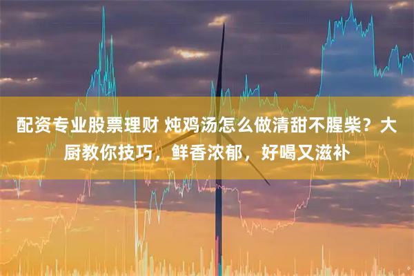 配资专业股票理财 炖鸡汤怎么做清甜不腥柴？大厨教你技巧，鲜香浓郁，好喝又滋补