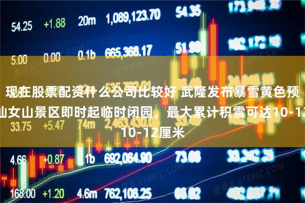 现在股票配资什么公司比较好 武隆发布暴雪黄色预警，仙女山景区即时起临时闭园，最大累计积雪可达10-12厘米
