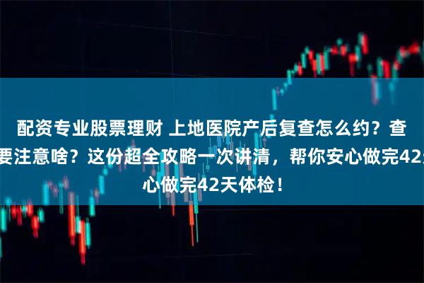 配资专业股票理财 上地医院产后复查怎么约？查什么？要注意啥？这份超全攻略一次讲清，帮你安心做完42天体检！