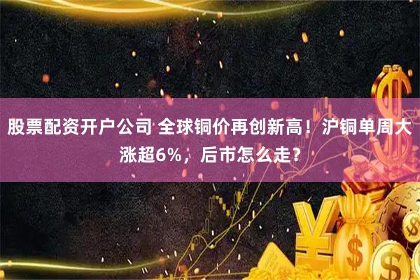 股票配资开户公司 全球铜价再创新高！沪铜单周大涨超6%，后市怎么走？