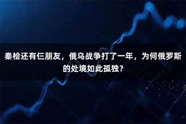 秦桧还有仨朋友，俄乌战争打了一年，为何俄罗斯的处境如此孤独？