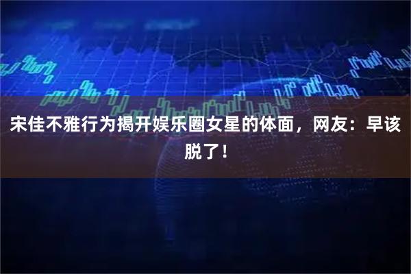 宋佳不雅行为揭开娱乐圈女星的体面，网友：早该脱了！