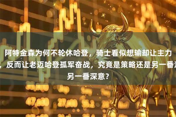 阿特金森为何不轮休哈登，骑士看似想输却让主力休息，反而让老迈哈登孤军奋战，究竟是策略还是另一番深意？