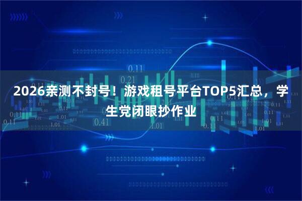 2026亲测不封号！游戏租号平台TOP5汇总，学生党闭眼抄作业