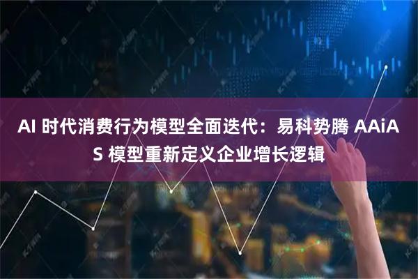 AI 时代消费行为模型全面迭代：易科势腾 AAiAS 模型重新定义企业增长逻辑